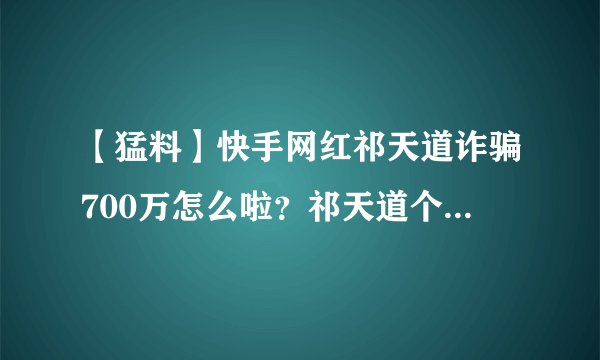 【猛料】快手网红祁天道诈骗700万怎么啦？祁天道个人资料简历被扒