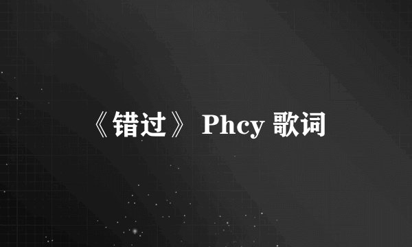 《错过》 Phcy 歌词