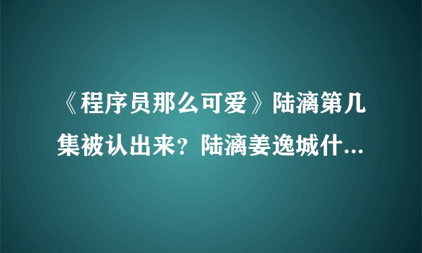 《程序员那么可爱》陆漓第几集被认出来？陆漓姜逸城什么时候在一起？