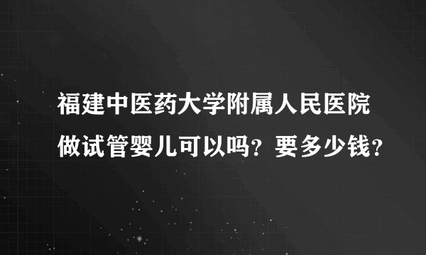福建中医药大学附属人民医院做试管婴儿可以吗？要多少钱？