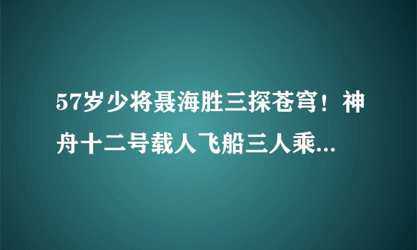 57岁少将聂海胜三探苍穹！神舟十二号载人飞船三人乘组简历公布后，网友评论亮了！