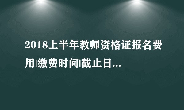 2018上半年教师资格证报名费用|缴费时间|截止日期|审核时间|报名入口汇总