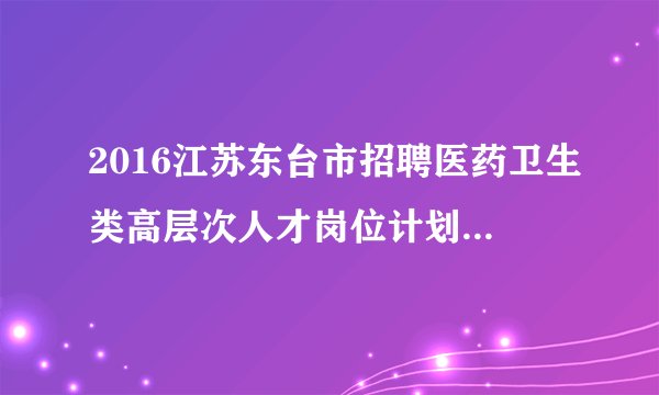 2016江苏东台市招聘医药卫生类高层次人才岗位计划调整公告