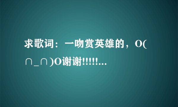 求歌词：一吻赏英雄的，O(∩_∩)O谢谢!!!!!!!!!