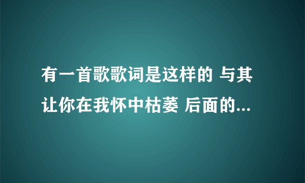 有一首歌歌词是这样的 与其让你在我怀中枯萎 后面的不知道了 这叫什么名字啊