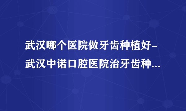 武汉哪个医院做牙齿种植好-武汉中诺口腔医院治牙齿种植怎么样
