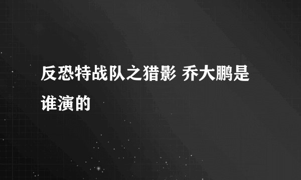反恐特战队之猎影 乔大鹏是谁演的