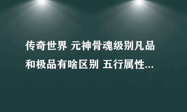 传奇世界 元神骨魂级别凡品和极品有啥区别 五行属性有啥用 坐等高人 谢谢 ~~ 本人现99归一 二区
