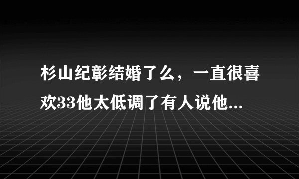 杉山纪彰结婚了么，一直很喜欢33他太低调了有人说他已经结婚了？