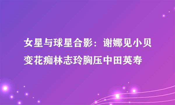女星与球星合影：谢娜见小贝变花痴林志玲胸压中田英寿