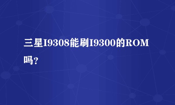 三星I9308能刷I9300的ROM吗？