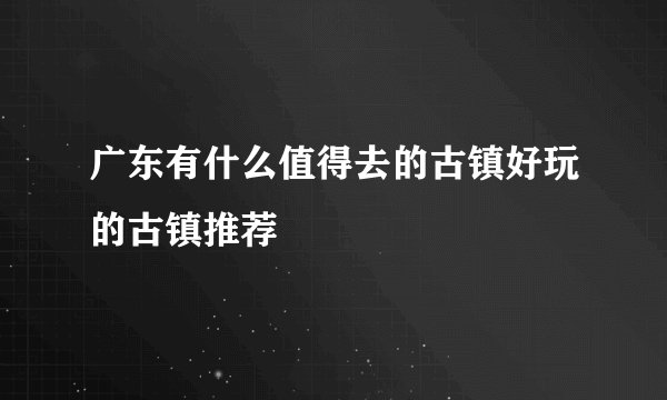 广东有什么值得去的古镇好玩的古镇推荐