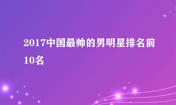 2017中国最帅的男明星排名前10名