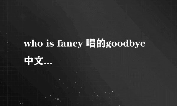 who is fancy 唱的goodbye 中文歌词翻译