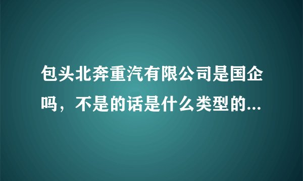包头北奔重汽有限公司是国企吗，不是的话是什么类型的。这公司怎么样