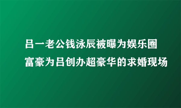 吕一老公钱泳辰被曝为娱乐圈富豪为吕创办超豪华的求婚现场