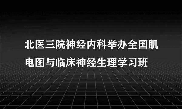北医三院神经内科举办全国肌电图与临床神经生理学习班