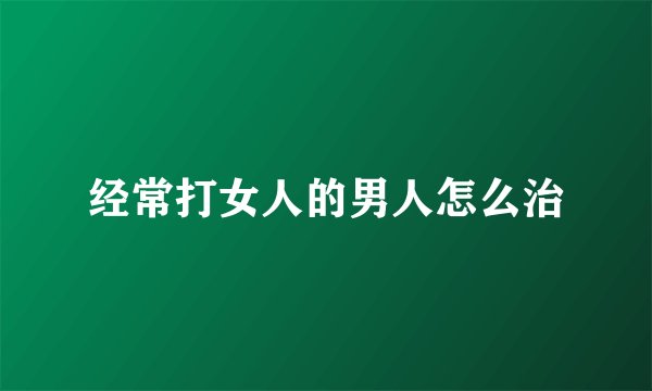 经常打女人的男人怎么治