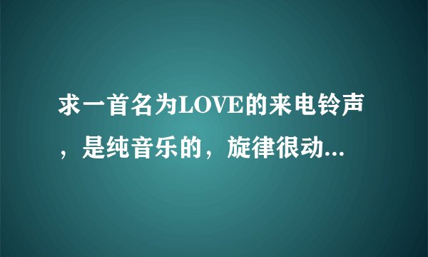 求一首名为LOVE的来电铃声，是纯音乐的，旋律很动感，很好听，之前在网上找到的，刷机以后找不到了，谢谢