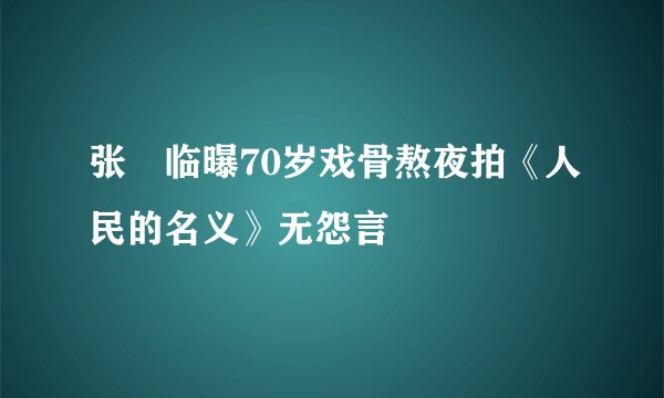 张晞临曝70岁戏骨熬夜拍《人民的名义》无怨言