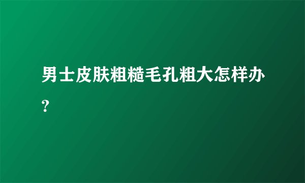 男士皮肤粗糙毛孔粗大怎样办？