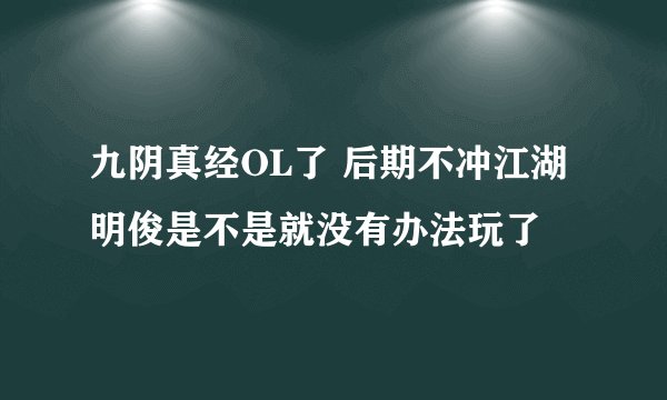 九阴真经OL了 后期不冲江湖明俊是不是就没有办法玩了