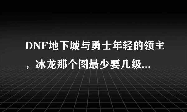 DNF地下城与勇士年轻的领主,冰龙那个图最少要几级能进??
