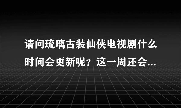 请问琉璃古装仙侠电视剧什么时间会更新呢？这一周还会更新吗？
