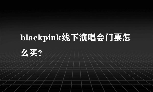 blackpink线下演唱会门票怎么买？