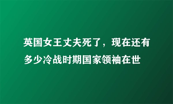 英国女王丈夫死了，现在还有多少冷战时期国家领袖在世