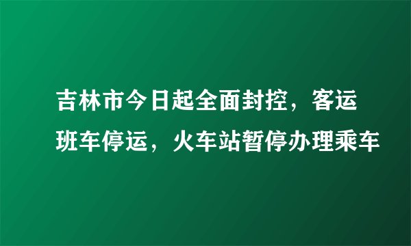 吉林市今日起全面封控，客运班车停运，火车站暂停办理乘车