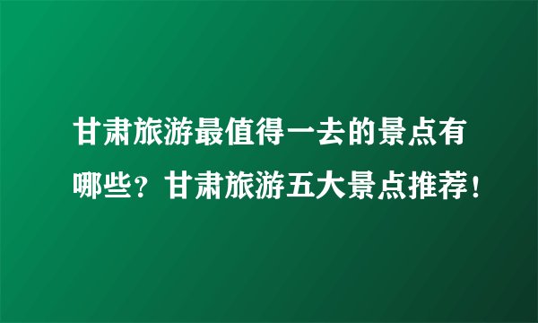 甘肃旅游最值得一去的景点有哪些？甘肃旅游五大景点推荐！