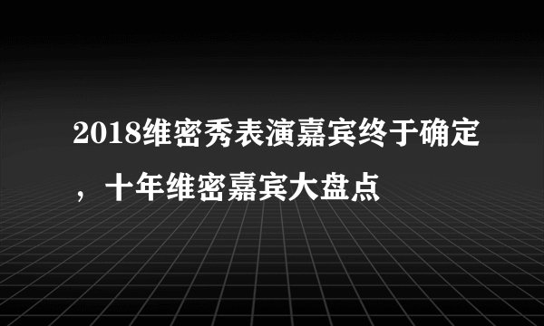 2018维密秀表演嘉宾终于确定，十年维密嘉宾大盘点