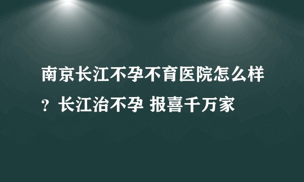南京长江不孕不育医院怎么样?长江治不孕 报喜千万家