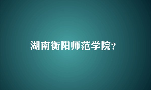湖南衡阳师范学院？