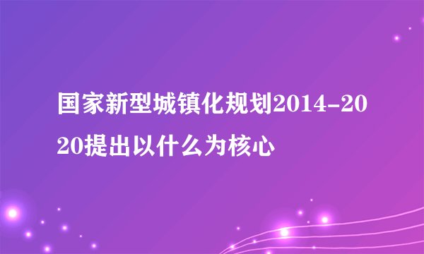 国家新型城镇化规划2014-2020提出以什么为核心