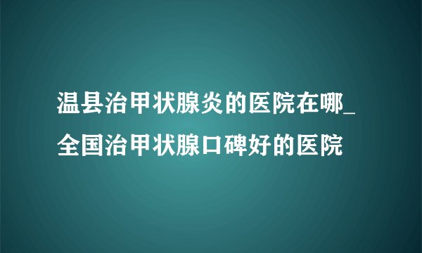 温县治甲状腺炎的医院在哪_全国治甲状腺口碑好的医院