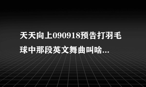 天天向上090918预告打羽毛球中那段英文舞曲叫啥，告诉我下谢谢了~