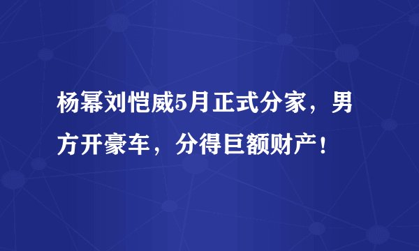 杨幂刘恺威5月正式分家，男方开豪车，分得巨额财产！