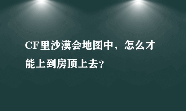 CF里沙漠会地图中，怎么才能上到房顶上去？