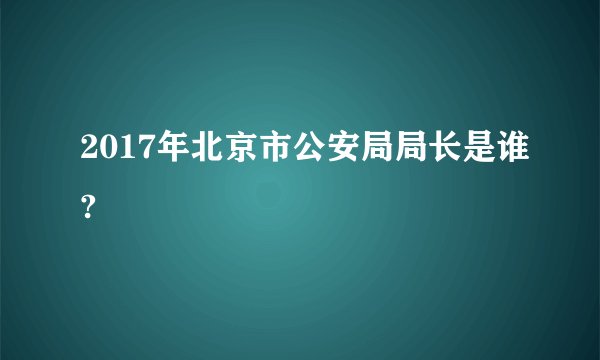 2017年北京市公安局局长是谁?