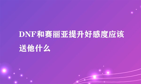 DNF和赛丽亚提升好感度应该送他什么