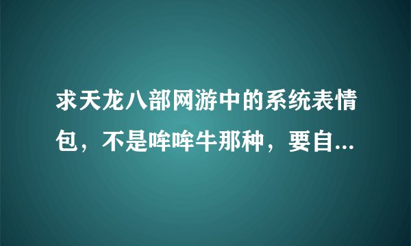 求天龙八部网游中的系统表情包，不是哞哞牛那种，要自带的那个~~742-400