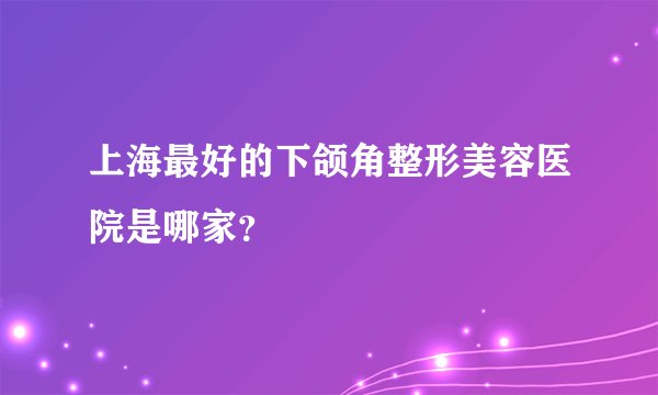 上海最好的下颌角整形美容医院是哪家？