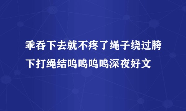 乖吞下去就不疼了绳子绕过胯下打绳结呜呜呜呜深夜好文