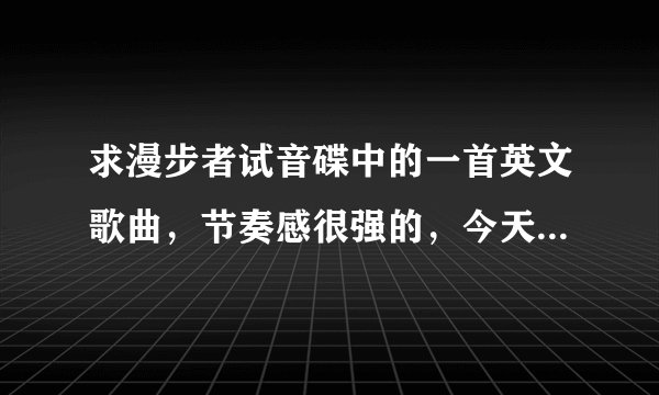 求漫步者试音碟中的一首英文歌曲，节奏感很强的，今天又听到它的慢摇版本 大大大 大大大