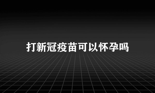 打新冠疫苗可以怀孕吗