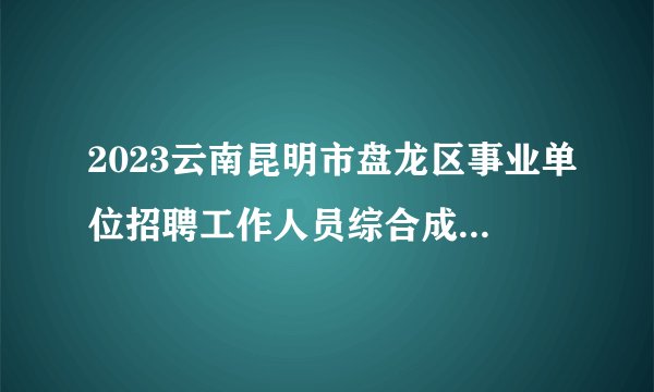 2023云南昆明市盘龙区事业单位招聘工作人员综合成绩及拟考察体检人选公示