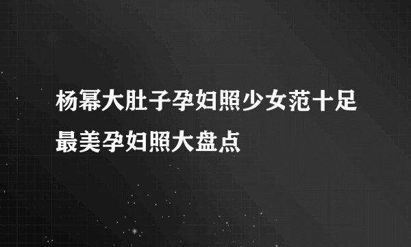 杨幂大肚子孕妇照少女范十足最美孕妇照大盘点