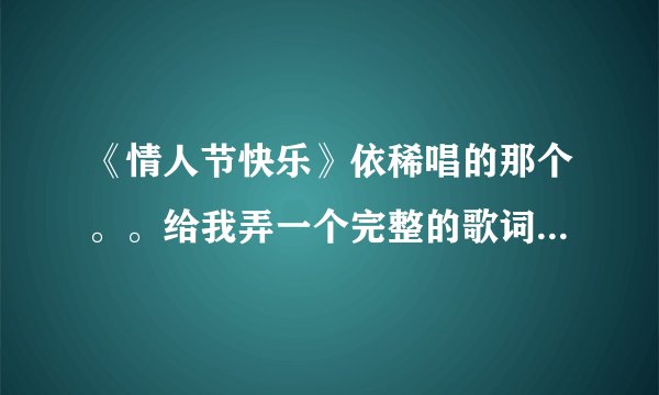 《情人节快乐》依稀唱的那个。。给我弄一个完整的歌词。不要错误的。别多字少字的